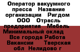 Оператор вакуумного пресса › Название организации ­ Ригдом, ООО › Отрасль предприятия ­ Мебель › Минимальный оклад ­ 1 - Все города Работа » Вакансии   . Тверская обл.,Нелидово г.
